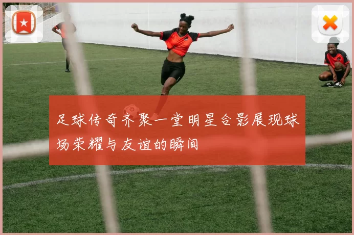 足球传奇齐聚一堂明星合影展现球场荣耀与友谊的瞬间