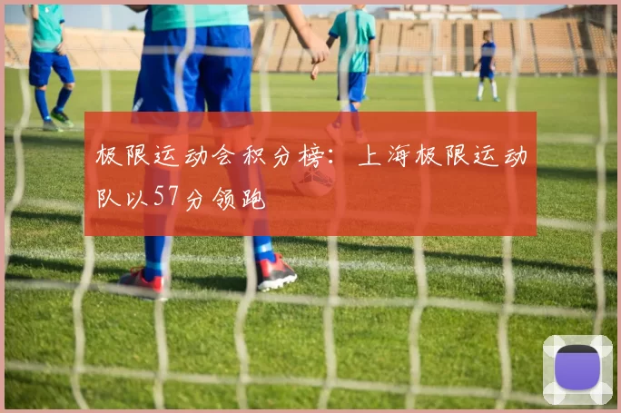 极限运动会积分榜：上海极限运动队以57分领跑