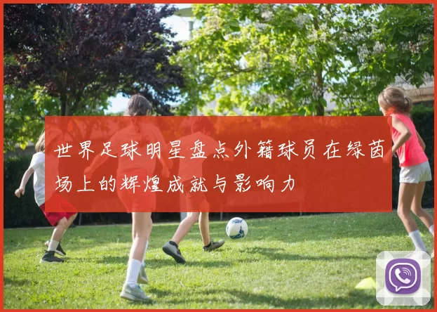 世界足球明星盘点外籍球员在绿茵场上的辉煌成就与影响力