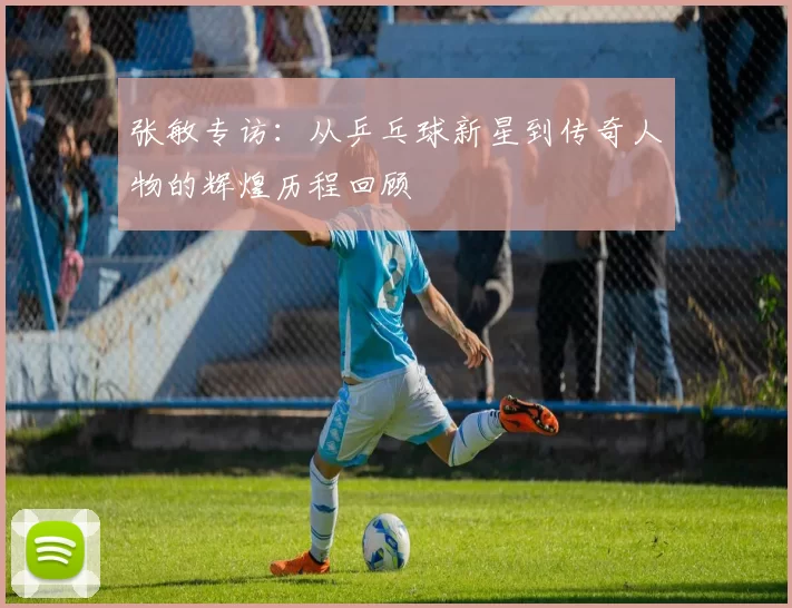 张敏专访：从乒乓球新星到传奇人物的辉煌历程回顾