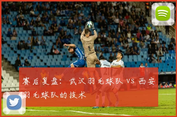 赛后复盘：武汉羽毛球队 vs 西安羽毛球队的技术